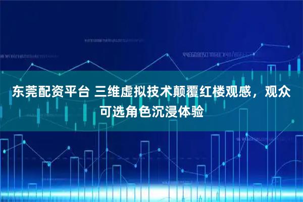 东莞配资平台 三维虚拟技术颠覆红楼观感,观众可选角色沉浸体验