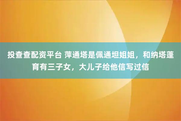 投查查配资平台 萍通塔是佩通坦姐姐,和纳塔蓬育有三子女,大儿子给他信写过信