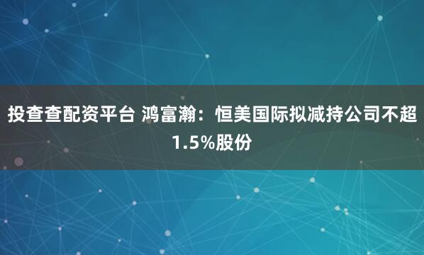投查查配资平台 鸿富瀚：恒美国际拟减持公司不超1.5%股份