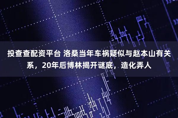 投查查配资平台 洛桑当年车祸疑似与赵本山有关系,20年后博林揭开谜底,造化弄人