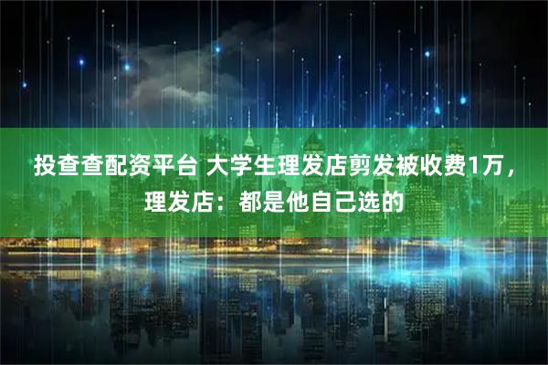 投查查配资平台 大学生理发店剪发被收费1万，理发店：都是他自己选的