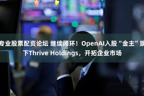 专业股票配资论坛 继续闭环！OpenAI入股“金主”旗下Thrive Holdings，开拓企业市场