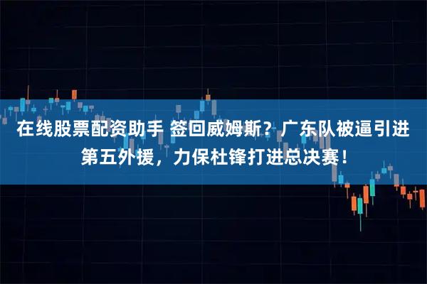 在线股票配资助手 签回威姆斯？广东队被逼引进第五外援，力保杜锋打进总决赛！