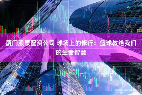 厦门股票配资公司 球场上的修行：篮球教给我们的生命智慧