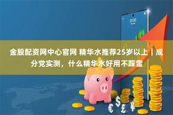 金股配资网中心官网 精华水推荐25岁以上｜成分党实测，什么精华水好用不踩雷