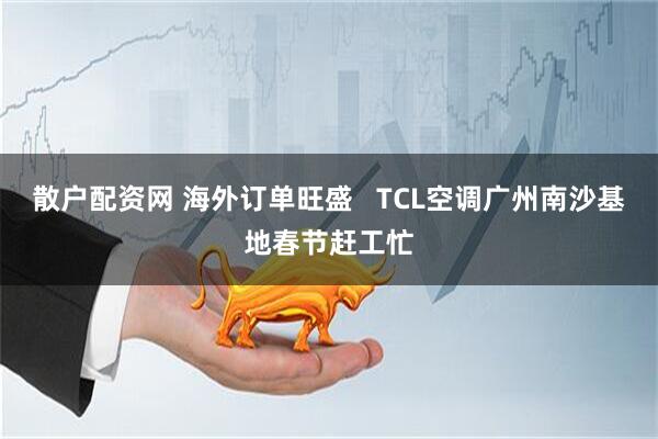 散户配资网 海外订单旺盛   TCL空调广州南沙基地春节赶工忙