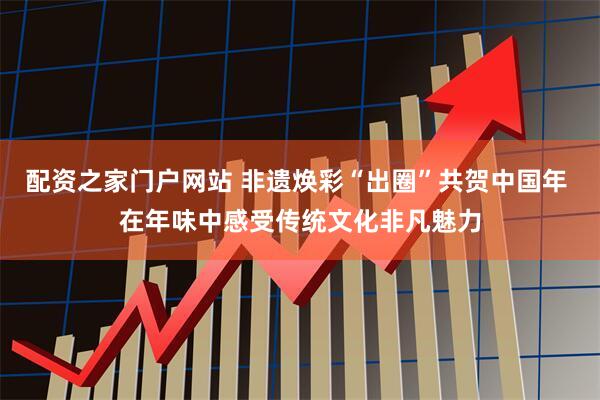 配资之家门户网站 非遗焕彩“出圈”共贺中国年 在年味中感受传统文化非凡魅力