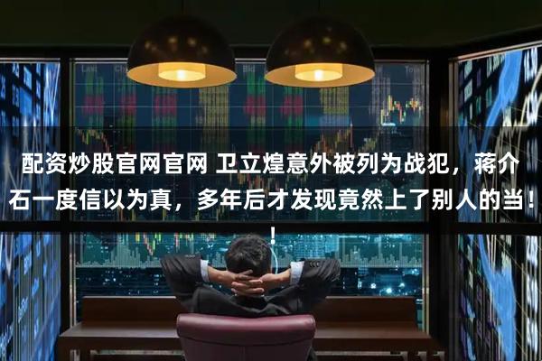 配资炒股官网官网 卫立煌意外被列为战犯，蒋介石一度信以为真，多年后才发现竟然上了别人的当！
