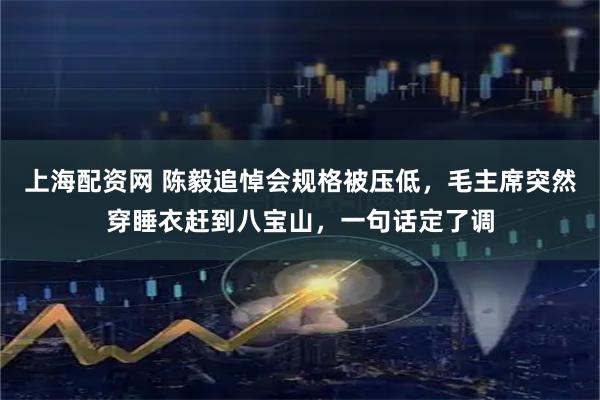 上海配资网 陈毅追悼会规格被压低,毛主席突然穿睡衣赶到八宝山,一句话定了调