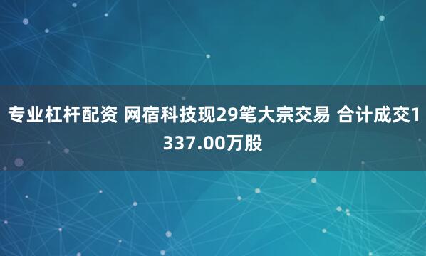 专业杠杆配资 网宿科技现29笔大宗交易 合计成交1337.00万股