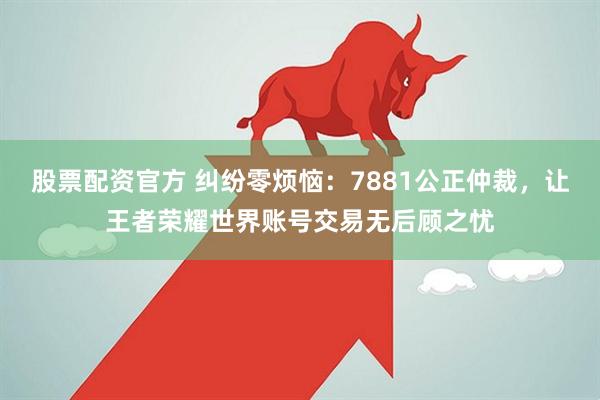 股票配资官方 纠纷零烦恼:7881公正仲裁,让王者荣耀世界账号交易无后顾之忧