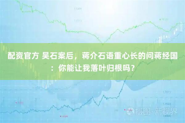 配资官方 吴石案后,蒋介石语重心长的问蒋经国:你能让我落叶归根吗?