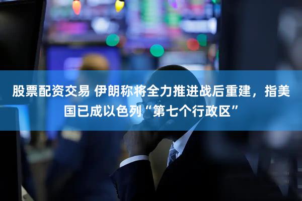 股票配资交易 伊朗称将全力推进战后重建，指美国已成以色列“第七个行政区”