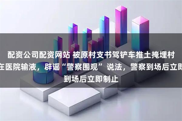配资公司配资网站 被原村支书驾铲车推土掩埋村民仍在医院输液，辟谣“警察围观” 说法，警察到场后立即制止