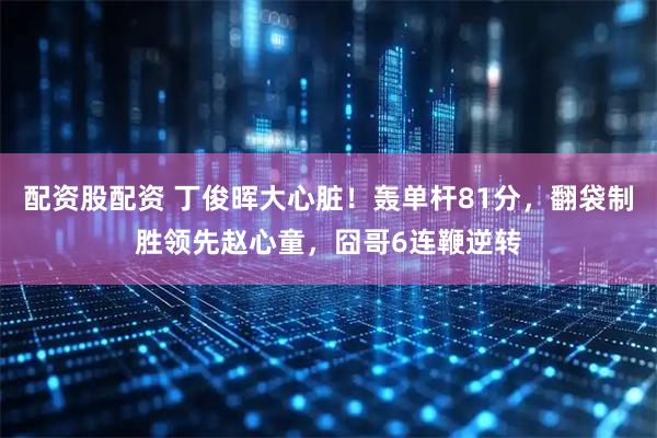 配资股配资 丁俊晖大心脏！轰单杆81分，翻袋制胜领先赵心童，囧哥6连鞭逆转