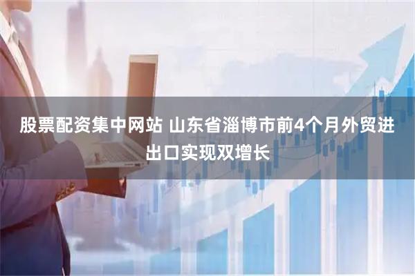 股票配资集中网站 山东省淄博市前4个月外贸进出口实现双增长