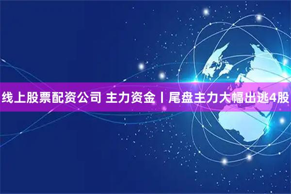 线上股票配资公司 主力资金丨尾盘主力大幅出逃4股