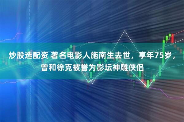 炒股选配资 著名电影人施南生去世，享年75岁，曾和徐克被誉为影坛神雕侠侣
