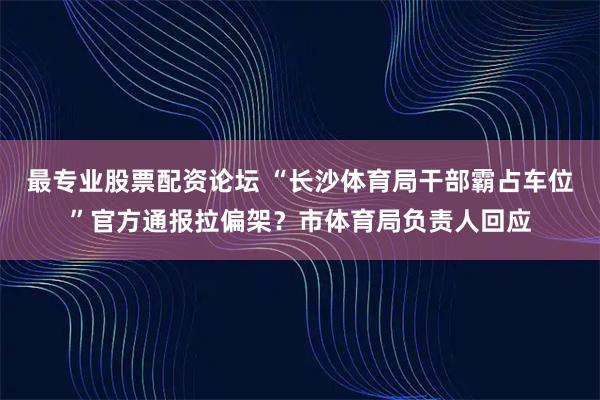 最专业股票配资论坛 “长沙体育局干部霸占车位”官方通报拉偏架？市体育局负责人回应