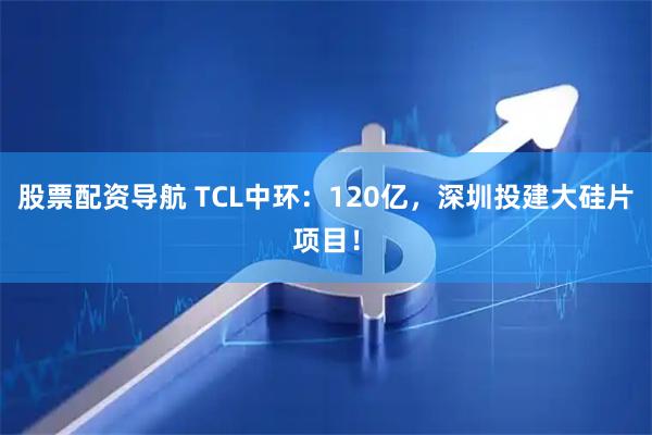 股票配资导航 TCL中环：120亿，深圳投建大硅片项目！