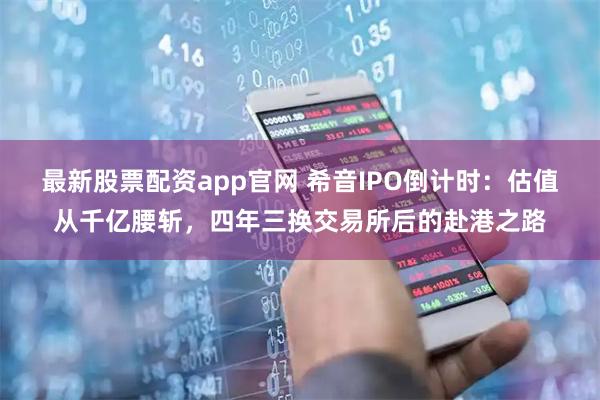 最新股票配资app官网 希音IPO倒计时：估值从千亿腰斩，四年三换交易所后的赴港之路