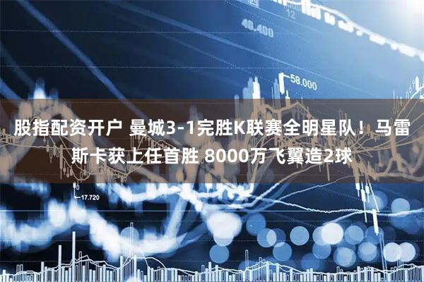 股指配资开户 曼城3-1完胜K联赛全明星队！马雷斯卡获上任首胜 8000万飞翼造2球