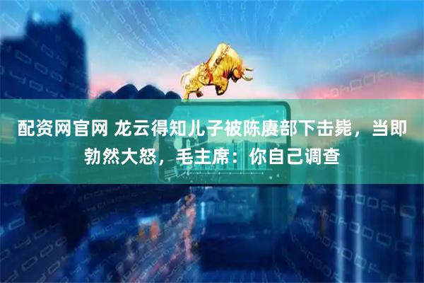 配资网官网 龙云得知儿子被陈赓部下击毙，当即勃然大怒，毛主席：你自己调查
